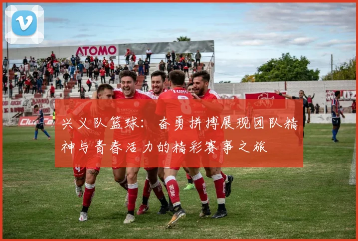 兴义队篮球：奋勇拼搏展现团队精神与青春活力的精彩赛事之旅