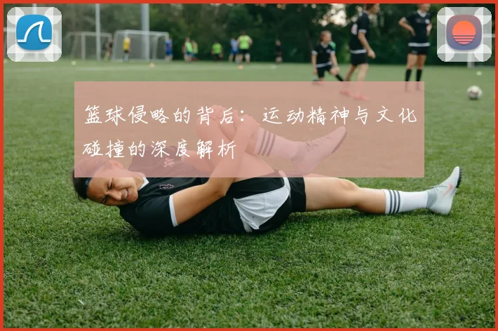 篮球侵略的背后：运动精神与文化碰撞的深度解析