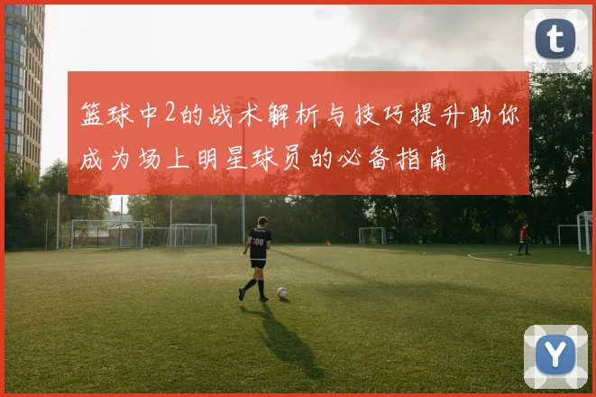 篮球中2的战术解析与技巧提升助你成为场上明星球员的必备指南