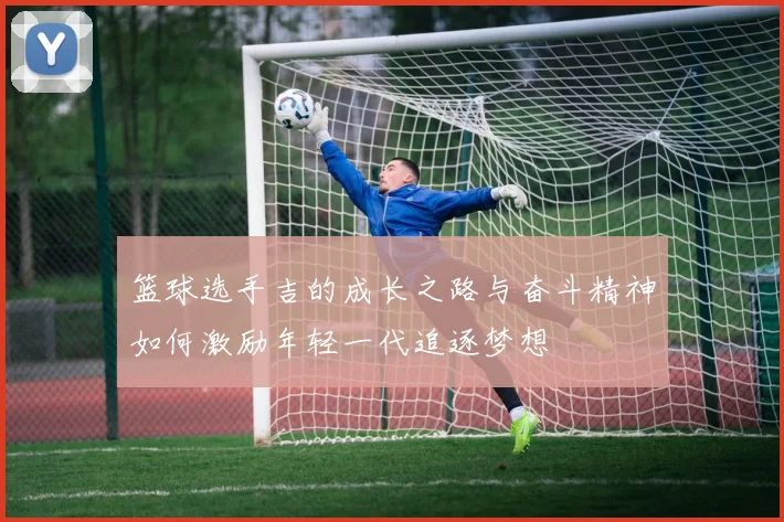 篮球选手吉的成长之路与奋斗精神如何激励年轻一代追逐梦想