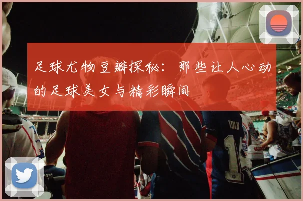 足球尤物豆瓣探秘：那些让人心动的足球美女与精彩瞬间