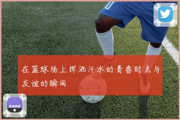 在篮球场上挥洒汗水的青春时光与友谊的瞬间